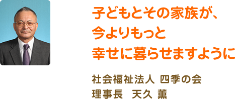 子どもとその家族が、今よりもっと幸せに暮らせますように 社会福祉法人 四季の会 理事長 天久 薫